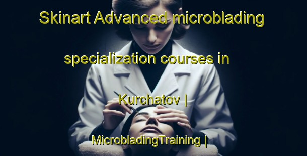Skinart Advanced microblading specialization courses in Kurchatov | MicrobladingTraining | MicrobladingClasses | SkinartTraining-Russian Federation